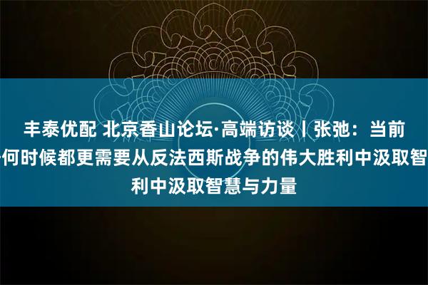 丰泰优配 北京香山论坛·高端访谈丨张弛:当前人类比任何时候都更需要从反法西斯战争的伟大胜利中汲取智慧与力量