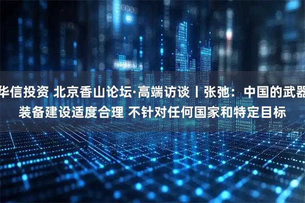 华信投资 北京香山论坛·高端访谈丨张弛:中国的武器装备建设适度合理 不针对任何国家和特定目标