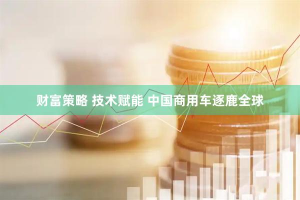 财富策略 技术赋能&#32;中国商用车逐鹿全球