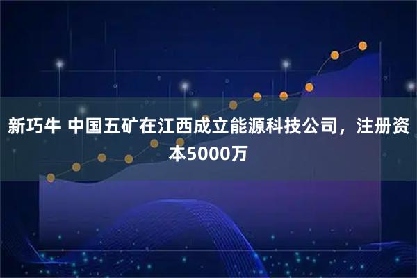 新巧牛 中国五矿在江西成立能源科技公司，注册资本5000万