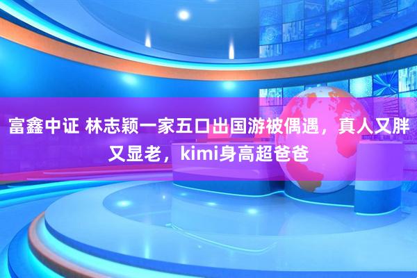 富鑫中证 林志颖一家五口出国游被偶遇，真人又胖又显老，kimi身高超爸爸