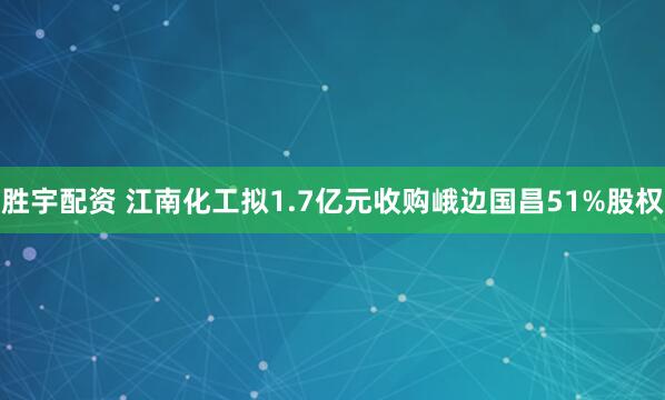 胜宇配资 江南化工拟1.7亿元收购峨边国昌51%股权