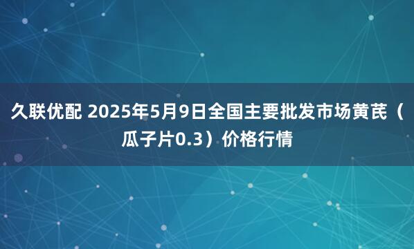 久联优配 2025年5月9日全国主要批发市场黄芪（瓜子片0.3）价格行情