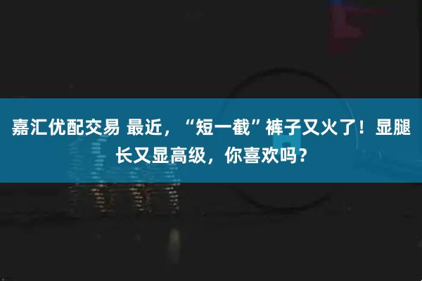 嘉汇优配交易 最近，“短一截”裤子又火了！显腿长又显高级，你喜欢吗？