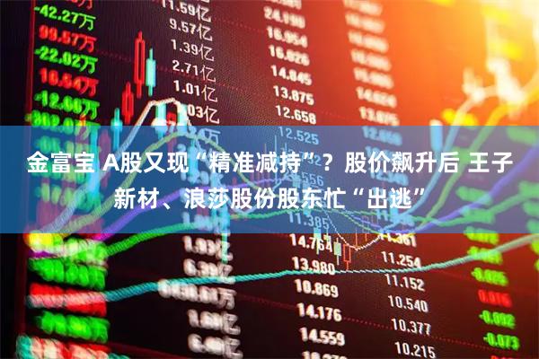 金富宝 A股又现“精准减持”?股价飙升后 王子新材、浪莎股份股东忙“出逃”